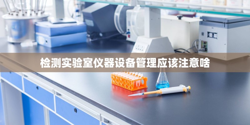 检测实验室仪器设备管理应该注意啥