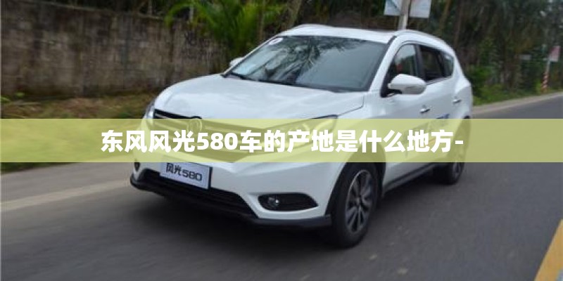 东风风光580车的产地是什么地方-