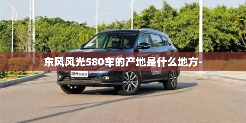 东风风光580车的产地是什么地方-