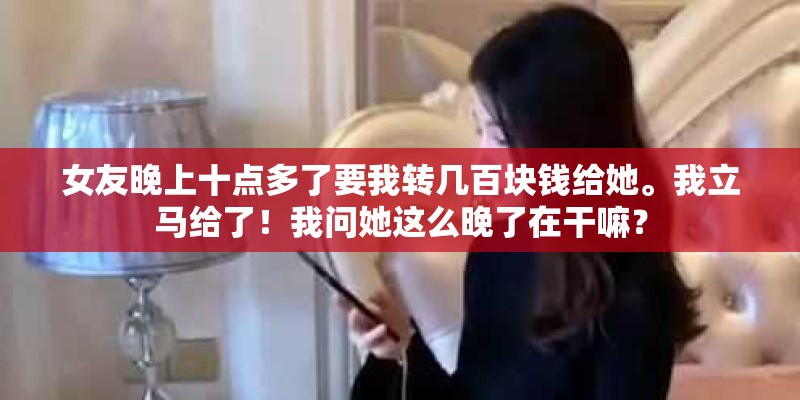 女友晚上十点多了要我转几百块钱给她。我立马给了！我问她这么晚了在干嘛？