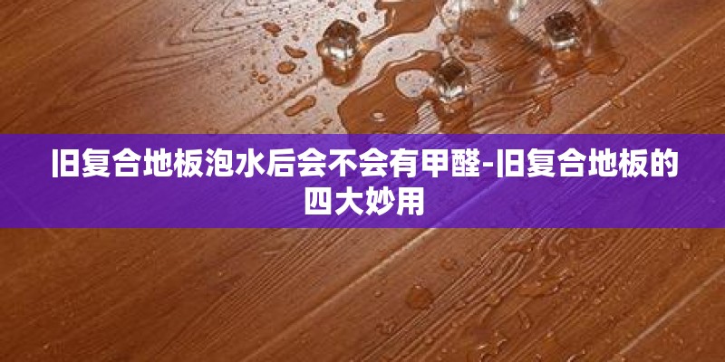 旧复合地板泡水后会不会有甲醛-旧复合地板的四大妙用