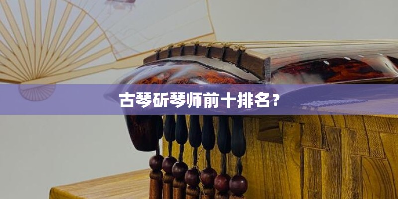 古琴斫琴师前十排名？