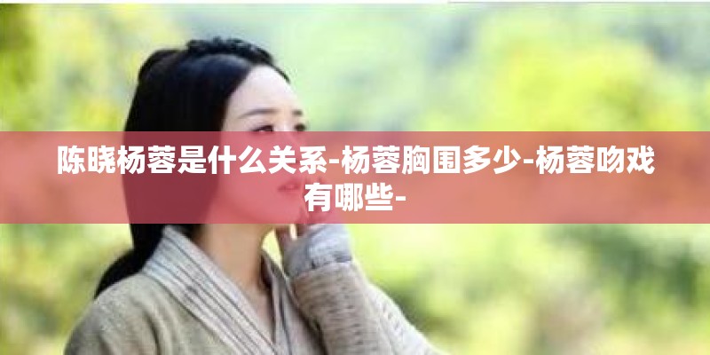 陈晓杨蓉是什么关系-杨蓉胸围多少-杨蓉吻戏有哪些-