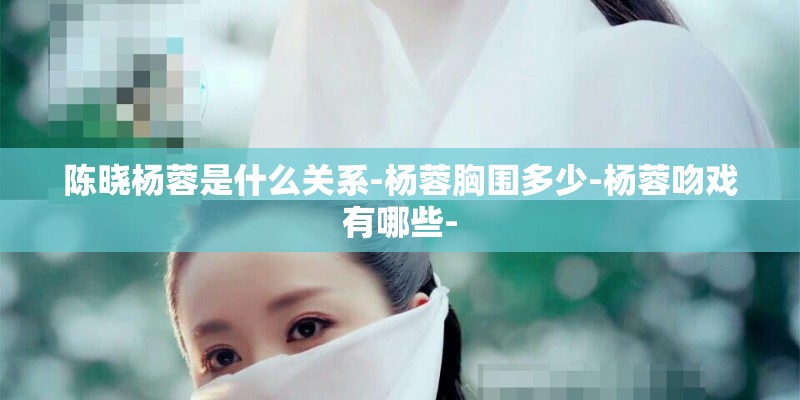 陈晓杨蓉是什么关系-杨蓉胸围多少-杨蓉吻戏有哪些-