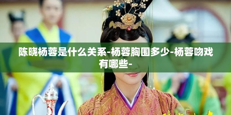陈晓杨蓉是什么关系-杨蓉胸围多少-杨蓉吻戏有哪些-