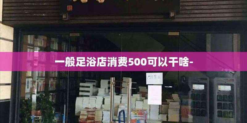 一般足浴店消费500可以干啥-