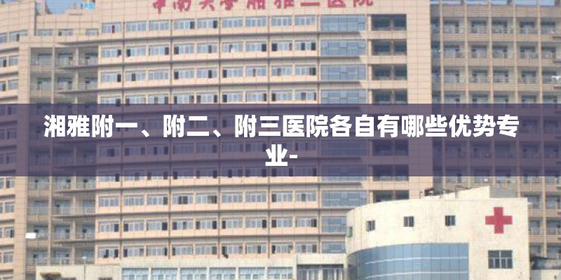 湘雅附一、附二、附三医院各自有哪些优势专业-