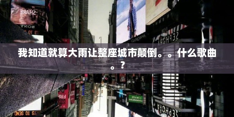 我知道就算大雨让整座城市颠倒。。什么歌曲。？