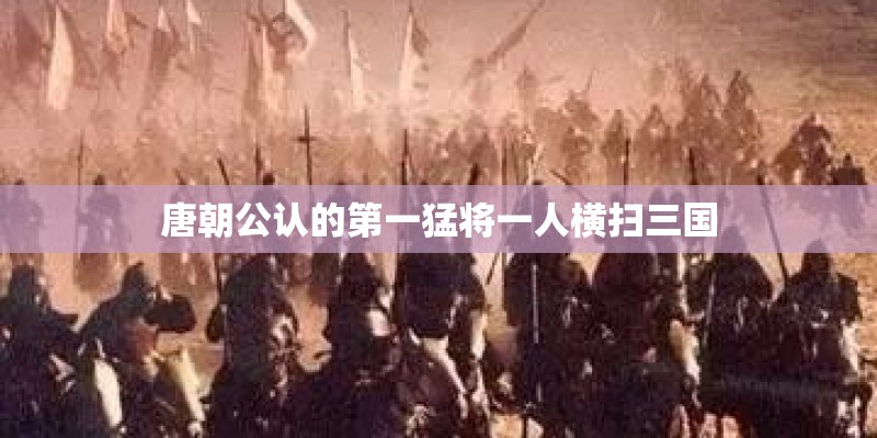 唐朝公认的第一猛将一人横扫三国
