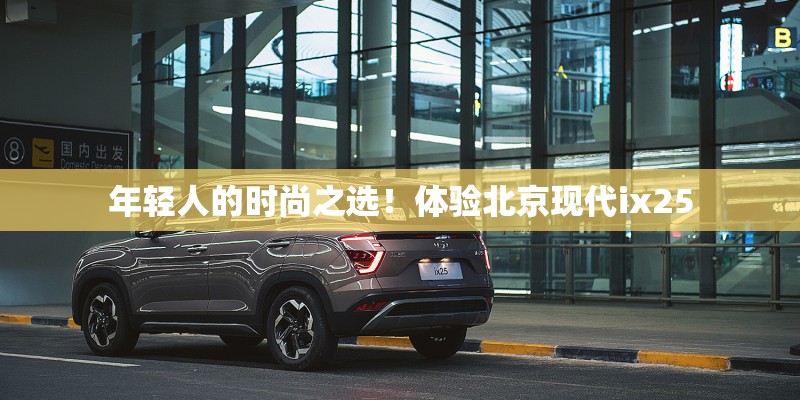 年轻人的时尚之选！体验北京现代ix25